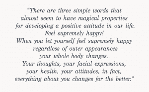 graphic with the quote - “There are three simple words that almost seem to have magical properties for developing a positive attitude in our life. Feel supremely happy! When you let yourself feel supremely happy – regardless of outer appearances – your whole body changes. Your thoughts, your facial expressions, your health, your attitudes, in fact, everything about you changes for the better.”