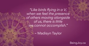 “Like birds flying in a V, when we feel the presence of others moving alongside of us, there is little we cannot accomplish.” ~ Madisyn Taylor